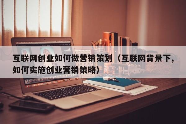 互联网创业如何做营销策划(互联网背景下,如何实施创业营销策略)