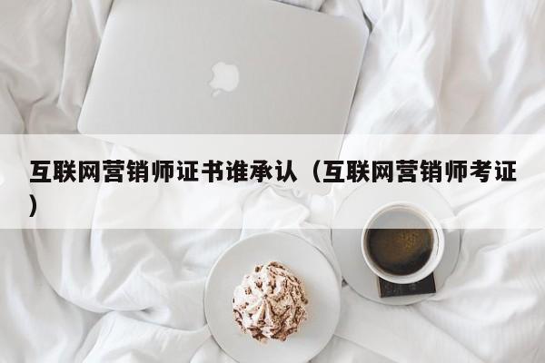 互联网营销师证书谁承认（互联网营销师考证）