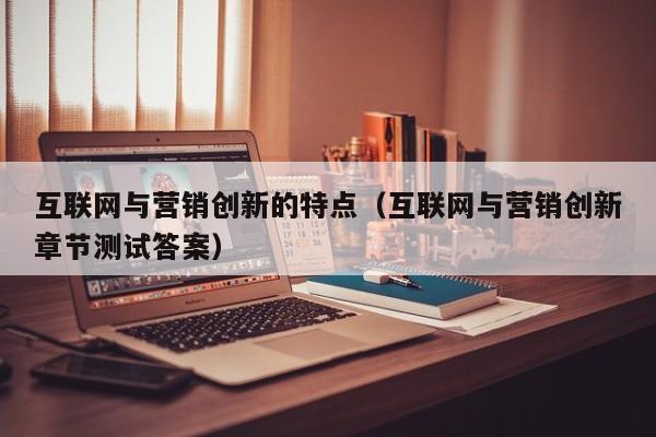 互联网与营销创新的特点（互联网与营销创新章节测试答案）