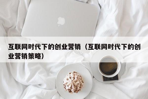 互联网时代下的创业营销(互联网时代下的创业营销策略)