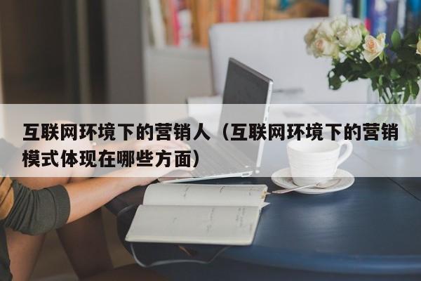 互联网环境下的营销人(互联网环境下的营销模式体现在哪些方面)