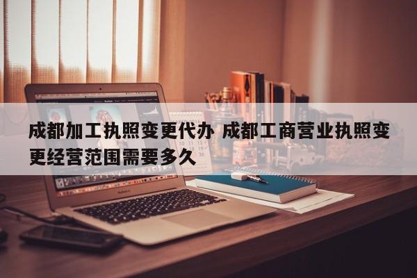 成都加工执照变更代办 成都工商营业执照变更经营范围需要多久