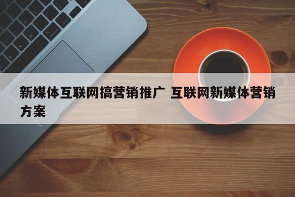 新媒体互联网搞营销推广 互联网新媒体营销方案