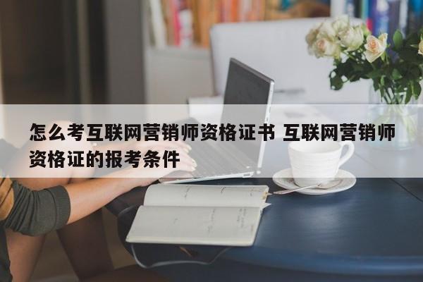 怎么考互联网营销师资格证书 互联网营销师资格证的报考条件