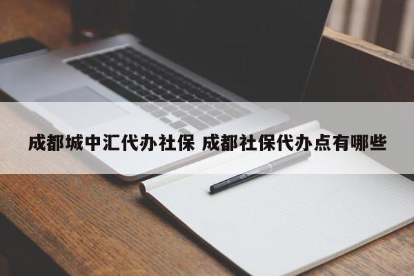 成都城中汇代办社保 成都社保代办点有哪些