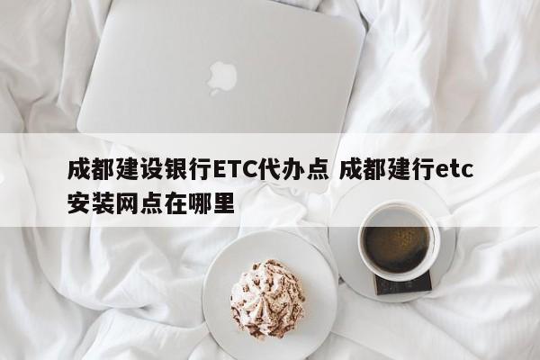 成都建设银行ETC代办点 成都建行etc安装网点在哪里