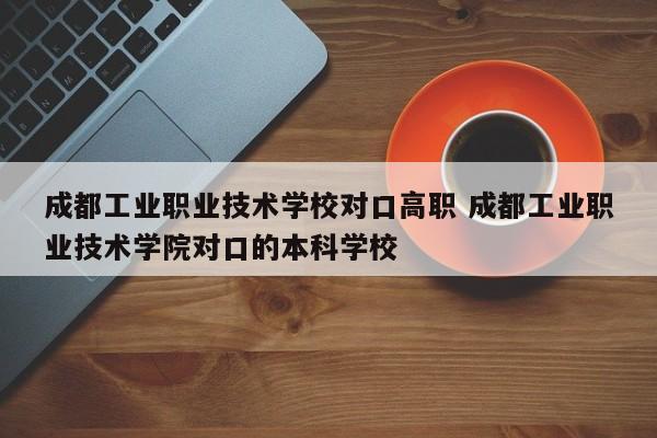成都工业职业技术学校对口高职 成都工业职业技术学院对口的本科学校