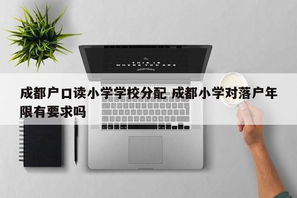 成都户口读小学学校分配 成都小学对落户年限有要求吗
