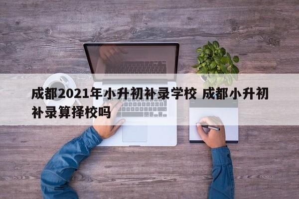 成都2021年小升初补录学校 成都小升初补录算择校吗