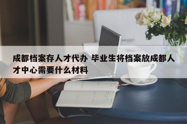 成都档案存人才代办 毕业生将档案放成都人才中心需要什么材料