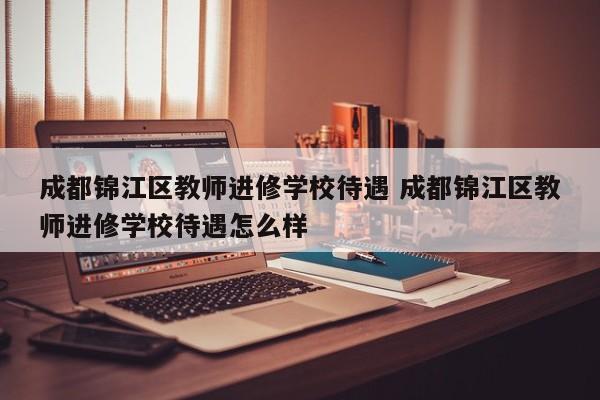成都锦江区教师进修学校待遇 成都锦江区教师进修学校待遇怎么样