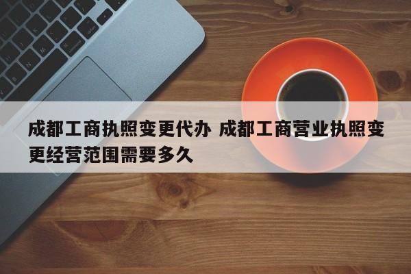 成都工商执照变更代办 成都工商营业执照变更经营范围需要多久