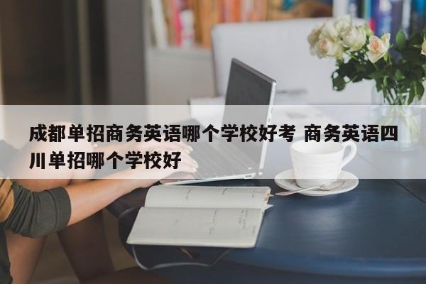 成都单招商务英语哪个学校好考 商务英语四川单招哪个学校好