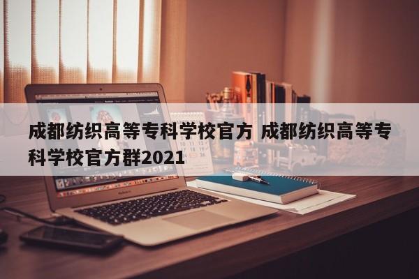 成都纺织高等专科学校官方 成都纺织高等专科学校官方群2021
