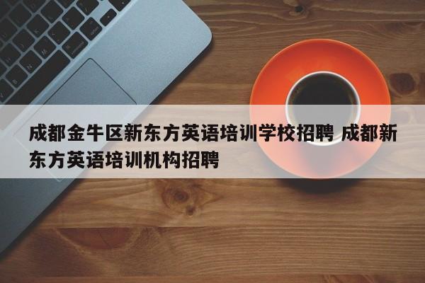 成都金牛区新东方英语培训学校招聘 成都新东方英语培训机构招聘