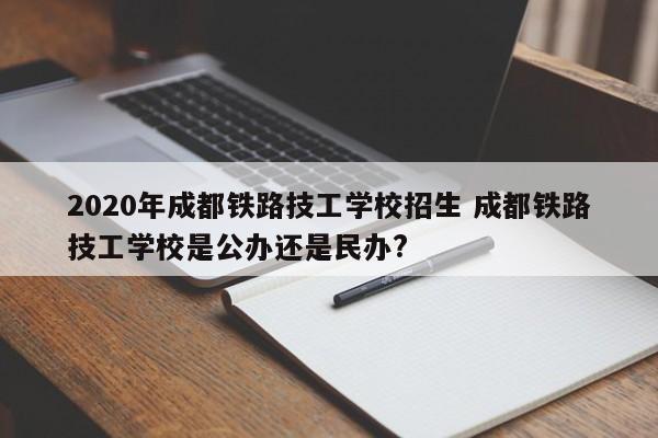 2020年成都铁路技工学校招生 成都铁路技工学校是公办还是民办?