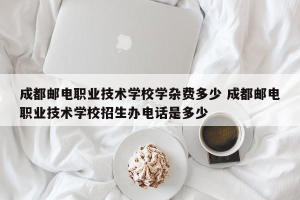 成都邮电职业技术学校学杂费多少 成都邮电职业技术学校招生办电话是多少
