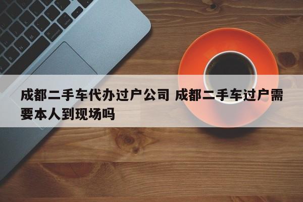 成都二手车代办过户公司 成都二手车过户需要本人到现场吗