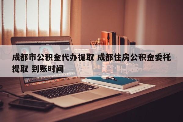 成都市公积金代办提取 成都住房公积金委托提取 到账时间