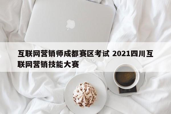 互联网营销师成都赛区考试 2021四川互联网营销技能大赛