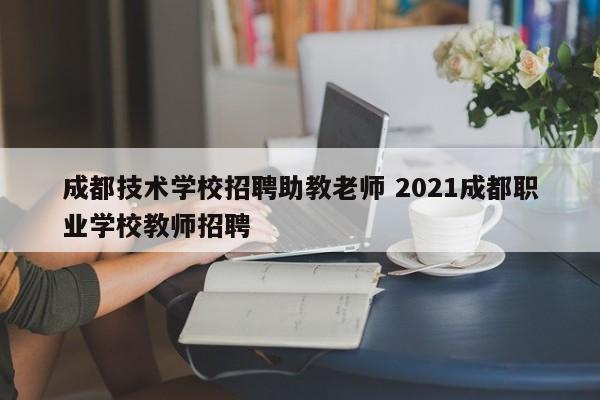成都技术学校招聘助教老师 2021成都职业学校教师招聘