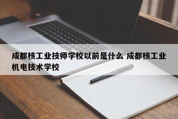 成都核工业技师学校以前是什么 成都核工业机电技术学校