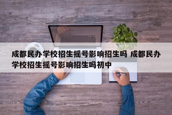 成都民办学校招生摇号影响招生吗 成都民办学校招生摇号影响招生吗初中