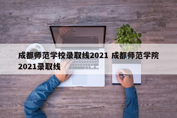 成都师范学校录取线2021 成都师范学院2021录取线