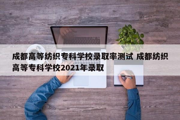 成都高等纺织专科学校录取率测试 成都纺织高等专科学校2021年录取