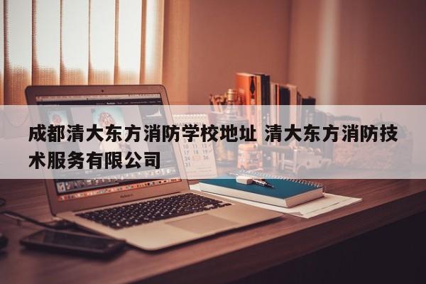 成都清大东方消防学校地址 清大东方消防技术服务有限公司