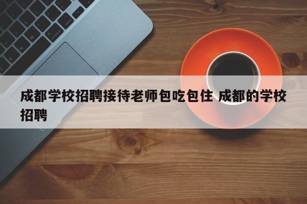 成都学校招聘接待老师包吃包住 成都的学校招聘