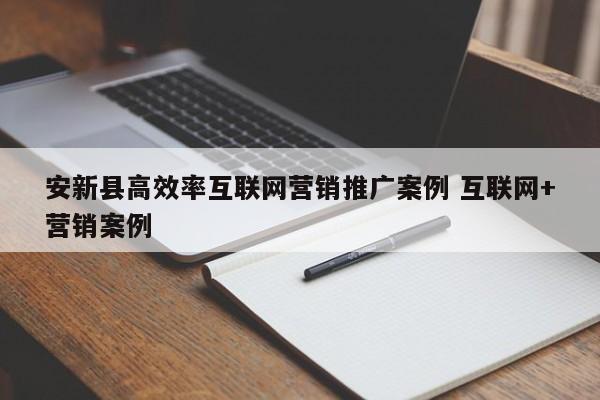 安新县高效率互联网营销推广案例 互联网+营销案例