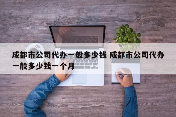 成都市公司代办一般多少钱 成都市公司代办一般多少钱一个月