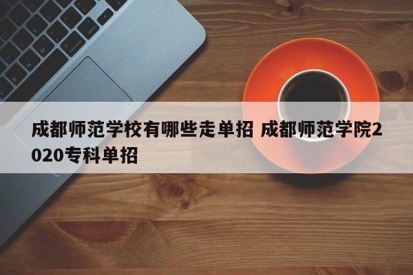 成都师范学校有哪些走单招 成都师范学院2020专科单招