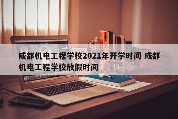 成都机电工程学校2021年开学时间 成都机电工程学校放假时间