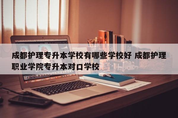 成都护理专升本学校有哪些学校好 成都护理职业学院专升本对口学校