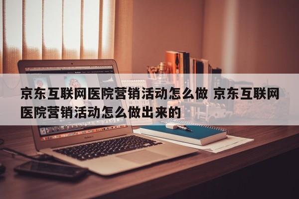 京东互联网医院营销活动怎么做 京东互联网医院营销活动怎么做出来的