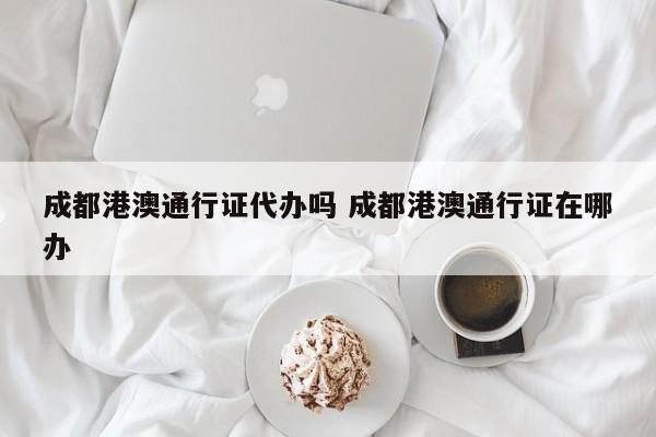 成都港澳通行证代办吗 成都港澳通行证在哪办