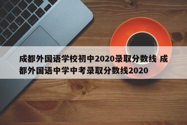 成都外国语学校初中2020录取分数线 成都外国语中学中考录取分数线2020