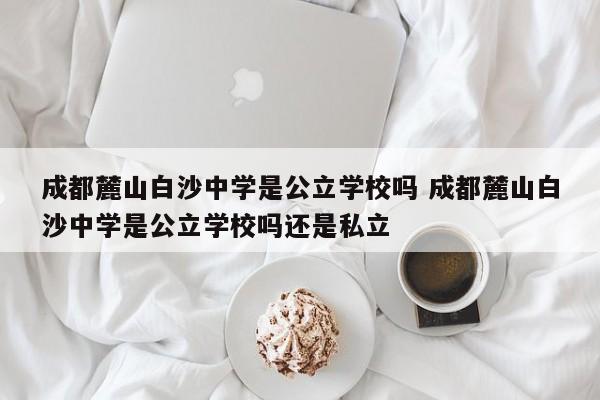 成都麓山白沙中学是公立学校吗 成都麓山白沙中学是公立学校吗还是私立