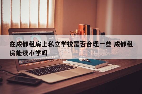 在成都租房上私立学校是否合理一些 成都租房能读小学吗