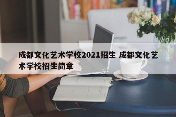 成都文化艺术学校2021招生 成都文化艺术学校招生简章