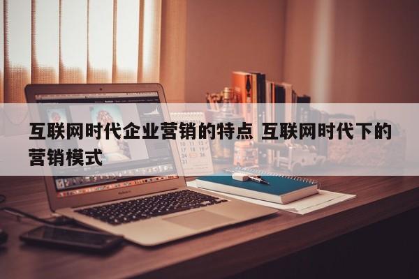 互联网时代企业营销的特点 互联网时代下的营销模式