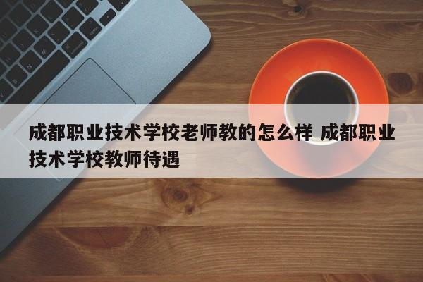 成都职业技术学校老师教的怎么样 成都职业技术学校教师待遇