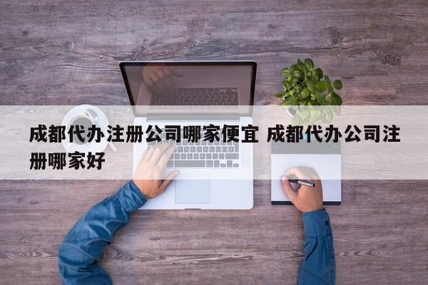 成都代办注册公司哪家便宜 成都代办公司注册哪家好