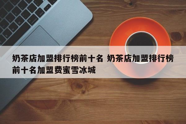 奶茶店加盟排行榜前十名 奶茶店加盟排行榜前十名加盟费蜜雪冰城