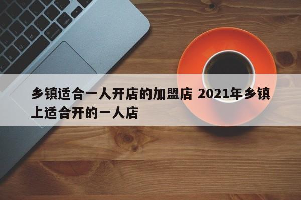 乡镇适合一人开店的加盟店 2021年乡镇上适合开的一人店