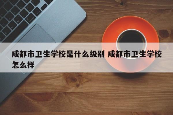 成都市卫生学校是什么级别 成都市卫生学校怎么样
