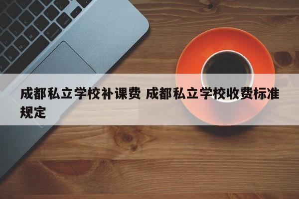 成都私立学校补课费 成都私立学校收费标准规定