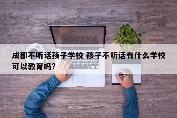 成都不听话孩子学校 孩子不听话有什么学校可以教育吗?
